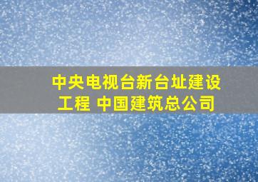 中央电视台新台址建设工程 中国建筑总公司